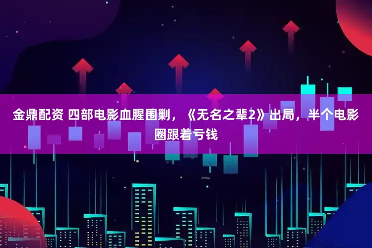 金鼎配资 四部电影血腥围剿，《无名之辈2》出局，半个电影圈跟着亏钱