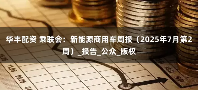 华丰配资 乘联会：新能源商用车周报（2025年7月第2周）_报告_公众_版权
