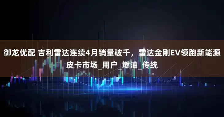御龙优配 吉利雷达连续4月销量破千，雷达金刚EV领跑新能源皮卡市场_用户_燃油_传统