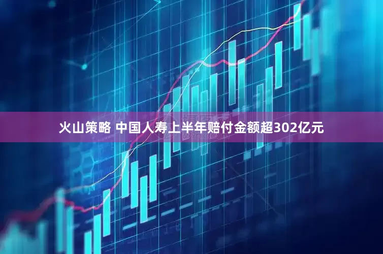 火山策略 中国人寿上半年赔付金额超302亿元