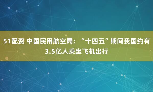 51配资 中国民用航空局：“十四五”期间我国约有3.5亿人乘坐飞机出行