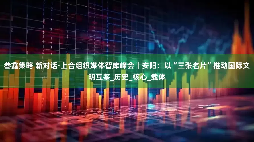 叁鑫策略 新对话·上合组织媒体智库峰会｜安阳：以“三张名片”推动国际文明互鉴_历史_核心_载体