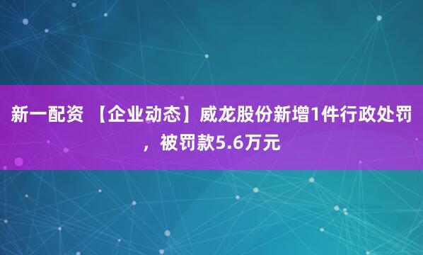 新一配资 【企业动态】威龙股份新增1件行政处罚，被罚款5.6万元
