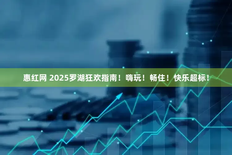 惠红网 2025罗湖狂欢指南！嗨玩！畅住！快乐超标！