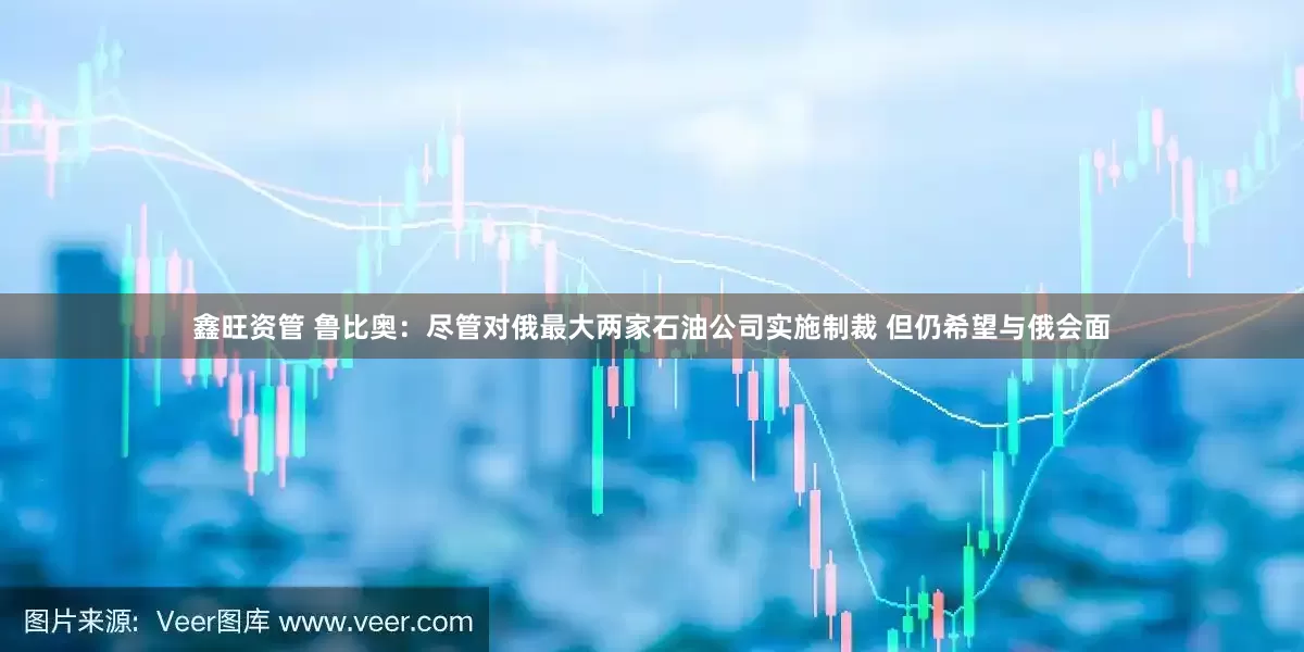 鑫旺资管 鲁比奥：尽管对俄最大两家石油公司实施制裁 但仍希望与俄会面