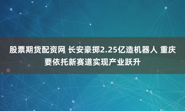 股票期货配资网 长安豪掷2.25亿造机器人 重庆要依托新赛道实现产业跃升