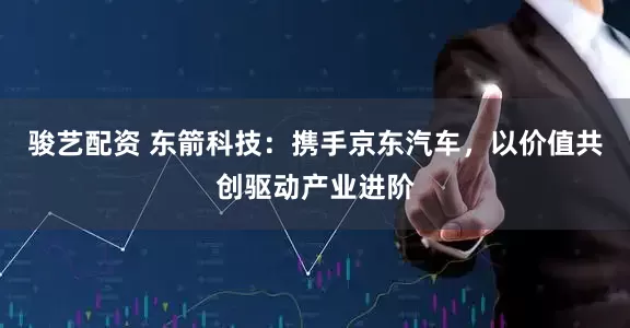 骏艺配资 东箭科技：携手京东汽车，以价值共创驱动产业进阶