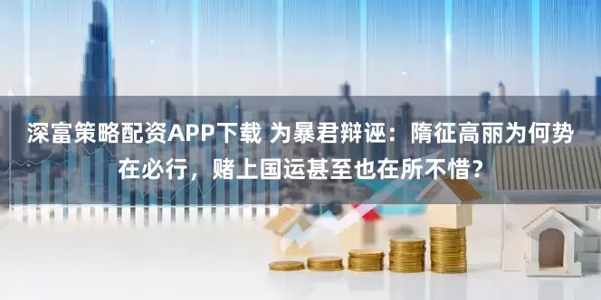 深富策略配资APP下载 为暴君辩诬：隋征高丽为何势在必行，赌上国运甚至也在所不惜？