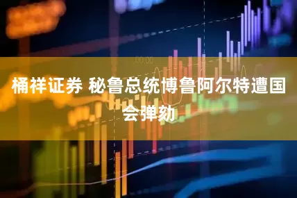 桶祥证券 秘鲁总统博鲁阿尔特遭国会弹劾
