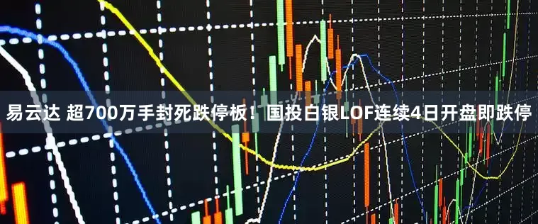 易云达 超700万手封死跌停板！国投白银LOF连续4日开盘即跌停