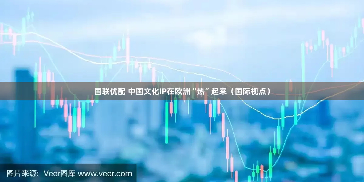 国联优配 中国文化IP在欧洲“热”起来（国际视点）